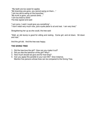 “My teeth are too weak for apples
“My branches are gone, you cannot swing on them…”
“I am too old to swing on the branches.”
“My trunk is gone, you cannot climb…”
“I am too tired to climb”
The tree signed and said:

“I am sorry, I wish I could give you something”…
“I don’t need very much now, just a quite place to sit and rest. I am very tired.”

Straightening her up as she could, the tree said:

“Well, an old stump is good for sitting and resting. Come girl, and sit down. Sit down
and rest.”

And the girl did. And the tree was happy.

THE GIVING TREE

1.   Did the tree love the girl? How can you make it out?
2.   Did you like the behavior of the girl? Why?
3.   How much should we give and for how long?
4.   Can you apply this parable to your own life? Give instance.
     Mention five persons whose lives can be compared to the Giving Tree.
 