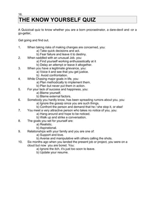 16.

THE KNOW YOURSELF QUIZ
A Quizzical quiz to know whether you are a born procrastinator, a dare-devil and -or a
go-getter,

Get going and find out.

1.    When taking risks of making changes are concerned, you:
             a) Take quick decisions and act.
             b) Fear failure and leave it to destiny.
2.    When saddled with an unusual Job. you:
             a) Find yourself working enthusiastically at it
             b) Delay an attempt or leave it altogether.
3.    When you have a legitimate grievance, you:
             a) Voice it and see that you get justice.
             b) Avoid confrontation.
4.    While Chasing major goals in life, you:
             a) Plan methodically to implement them.
             b) Plan but never put them in action.
5.    For your lack of success and happiness, you:
             a) Blame yourself.
             b) Blame external factors.
6.    Somebody you hardly know, has been spreading rumors about you, you:
             a) Ignore the gossip since you are such things.
             b) Confront the person and demand that he / she stop it, or else!
7.    You meet a very attractive person who takes no notice of you, you:
             a) Hang around and hope to be noticed.
             b) Walk up and strike a conversation.
8.    The goals you set for yourself are:
             a) Realistic.
             b) Aspirational.
9.    Relationships with your family and you are one of:
             a) Support and love.
             b) Averse and manipulative with others calling the shots.
10.   Six months ago when you landed the present job or project, you were on a
      cloud but now you are bored. You:
             a) Ignore the itch, it’s just too soon to leave.
             b) Update your resume.
 