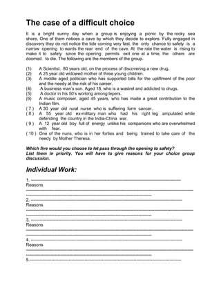 The case of a difficult choice
It is a bright sunny day when a group is enjoying a picnic by the rocky sea
shore. One of them notices a cave by which they decide to explore. Fully engaged in
discovery they do not notice the tide coming very fast. the only chance to safety is a
narrow opening to wards the rear end of the cave. At the rate the water is rising to
make it to safety since the opening permits exit one at a time, the others are
doomed to die. The following are the members of the group.

(1)    A Scientist. 80 years old, on the process of discovering a new drug.
(2)    A 25 year old widowed mother of three young children.
(3)    A middle aged politician who has supported bills for the upliftment of the poor
       and the needy at the risk of his career.
(4)     A business man’s son. Aged 18, who is a wastrel and addicted to drugs.
(5)     A doctor in his 50’s working among lepers.
(6)    A music composer, aged 45 years, who has made a great contribution to the
       Indian film.
( 7 ) A 30 year old rural nurse who is suffering form cancer.
( 8 ) A 55 year old ex-military man who had his right leg amputated while
       defending the country in the India-China war.
( 9 ) A 12 year old boy full of energy unlike his companions who are overwhelmed
       with fear.
( 10 ) One of the nuns, who is in her forties and being trained to take care of the
       needy by Mother Theresa.

Which five would you choose to let pass through the opening to safety?
List them in priority. You will have to give reasons for your choice group
discussion.

Individual Work:
1. --------------------------------------------------------------------------------------------------------
Reasons
--------------------------------------------------------------------------------------------------------------------
---------------------------------------------------------------------------------------
2. ---------------------------------------------------------------------------------------------------------
Reasons
--------------------------------------------------------------------------------------------------------------------
---------------------------------------------------------------------------------------
3. ---------------------------------------------------------------------------------------------------------
Reasons
--------------------------------------------------------------------------------------------------------------------
---------------------------------------------------------------------------------------
4. ---------------------------------------------------------------------------------------------------------
Reasons
--------------------------------------------------------------------------------------------------------------------
---------------------------------------------------------------------------------------
5.---------------------------------------------------------------------------------------------------------
 
