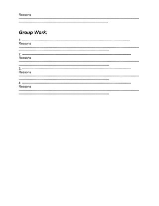 Reasons
--------------------------------------------------------------------------------------------------------------------
--------------------------------------------------------------------------------------


Group Work:
1. --------------------------------------------------------------------------------------------------------
Reasons
--------------------------------------------------------------------------------------------------------------------
---------------------------------------------------------------------------------------
2. ---------------------------------------------------------------------------------------------------------
Reasons
--------------------------------------------------------------------------------------------------------------------
---------------------------------------------------------------------------------------
3. ---------------------------------------------------------------------------------------------------------
Reasons
--------------------------------------------------------------------------------------------------------------------
---------------------------------------------------------------------------------------
4. ---------------------------------------------------------------------------------------------------------
Reasons
--------------------------------------------------------------------------------------------------------------------
---------------------------------------------------------------------------------------
 