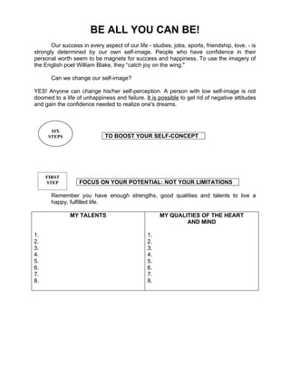 BE ALL YOU CAN BE!
       Our success in every aspect of our life - studies, jobs, sports, friendship, love. - is
strongly determined by our own self-image. People who have confidence in their
personal worth seem to be magnets for success and happiness. To use the imagery of
the English poet William Blake, they “catch joy on the wing."

       Can we change our self-image?

YES! Anyone can change his/her self-perception. A person with low self-image is not
doomed to a life of unhappiness and failure. It is possible to get rid of negative attitudes
and gain the confidence needed to realize one's dreams.



      SIX
     STEPS                   TO BOOST YOUR SELF-CONCEPT




     FIRST
     STEP          FOCUS ON YOUR POTENTIAL: NOT YOUR LIMITATIONS

       Remember you have enough strengths, good qualities and talents to live a
       happy, fulfilled life.

               MY TALENTS                            MY QUALITIES OF THE HEART
                                                             AND MIND

1.                                              1.
2.                                              2.
3.                                              3.
4.                                              4.
5.                                              5.
6.                                              6.
7.                                              7.
8.                                              8.
 