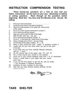 INSTRUCTION COMPRENSION TESTING
      These twenty-one questions are a Test on how well you
follow instructions. Do the work on your own. Absolutely no talking
or asking questions.      Read through all the questions before
beginning. Work fast. You have only five Minutes to do the job. No
talking.

1.    Print your name backwards . . . . . . . . . . . . . . . . . . .
2.    Circle the work name in the above sentence.
3.    Draw five small squares in the upper left - hand corner
      of this paper.
4.    Put an X in each square mentioned in number 3.
5.    Put a circle around each square.
6.    Sign your name under the title of this page.
7.    After the title, write “yes, yes, yes,”
8.    Put a circle around sentence number 6.
9.    Put an X in the lower left - head corner of this page.
10.   Draw a triangle around the X you just made.
11.   On the back of this page, multiply 70 x 30
12.   Draw a circle around the word “ paper ” in sentence number 3.
13.   Loudly call out your first name when you get to this point
      In the test.
14.   If you think that you have carefully followed directions,
      call out “ I have ”
15.   On the reverse side of this paper, add 107 and 78.
16.   Put a circle around your answer to this problem.
17.   Count out in your normal speaking voice from 1 to 10 backwards.
18.   Punch 3 small holes in your paper with your pencil
      point here......
19.   If you are the first person to get this far, call out loudly,
       “ I am the leader in following directions ”
20.   Underline all even numbers on this page.
21.   Now that you have finished reading carefully, do only
      sentences one and two.




TAKE             SHELTER
 
