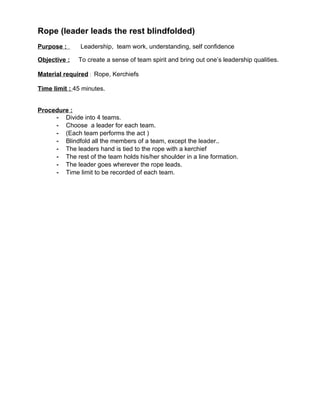 Rope (leader leads the rest blindfolded)
Purpose :      Leadership, team work, understanding, self confidence

Objective :   To create a sense of team spirit and bring out one’s leadership qualities.

Material required : Rope, Kerchiefs

Time limit : 45 minutes.


Procedure :
     - Divide into 4 teams.
     - Choose a leader for each team.
     - (Each team performs the act )
     - Blindfold all the members of a team, except the leader..
     - The leaders hand is tied to the rope with a kerchief
     - The rest of the team holds his/her shoulder in a line formation.
     - The leader goes wherever the rope leads.
     - Time limit to be recorded of each team.
 