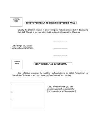 SECOND
      STEP
                  DEVOTE YOURSELF TO SOMETHING YOU DO WELL


         Usually the problem lies not in discovering our natural aptitude but in developing
         that skill. Often it is not raw talent but the drive that makes the difference.



                                                  ………………….

List 3 things you can do
Very well and rank them.                          ………………….


                                                  ………………….


      THIRD
       STEP                 SEE YOURSELF AS SUCCESSFUL



       One effective exercise for building self-confidence is called "imagining” or
"visualizing." In order to succeed you must See Yourself succeeding,



1.
                                            List 3 areas in which you can
                                           visualize yourself as successful
2.                                         (i.e. professions, achievements..)



3.
 