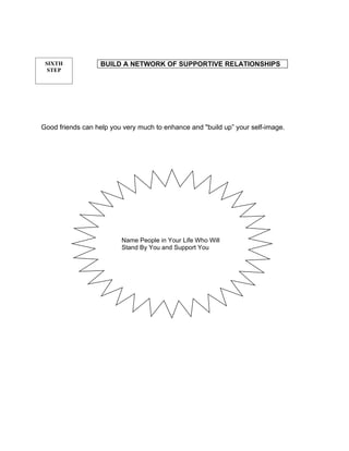 SIXTH             BUILD A NETWORK OF SUPPORTIVE RELATIONSHIPS
  STEP




Good friends can help you very much to enhance and "build up” your self-image.




                         Name People in Your Life Who Will
                         Stand By You and Support You
 