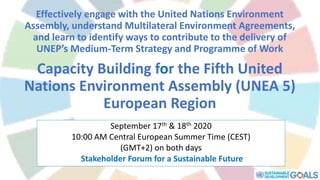 Effectively engage with the United Nations Environment
Assembly, understand Multilateral Environment Agreements,
and learn to identify ways to contribute to the delivery of
UNEP’s Medium-Term Strategy and Programme of Work
Capacity Building for the Fifth United
Nations Environment Assembly (UNEA 5)
European Region
September 17th & 18th 2020
10:00 AM Central European Summer Time (CEST)
(GMT+2) on both days
Stakeholder Forum for a Sustainable Future
 