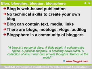 Blog, blogging, blogger, blogsphere  Blog is web-based publication  No technical skills to create your own blog Blog can contain text, media, links There are blogs, moblogs, vlogs, audilog Blogsphere is a community of bloggers   "A blog is a personal diary. A daily pulpit. A collaborative space. A political soapbox. A breaking-news outlet. A collection of links. Your own private thoughts. Memos to the world.“ www.blogger.com  