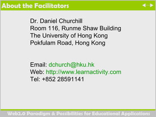 About the Facilitators Dr. Daniel Churchill Room 116, Runme Shaw Building The University of Hong Kong Pokfulam Road, Hong Kong Email:  [email_address] Web:  http://www.learnactivity.com   Tel: +852 28591141 