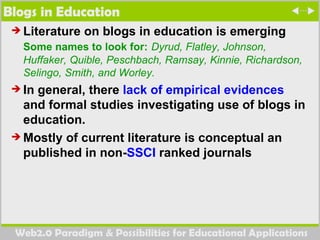 Blogs in Education Literature on blogs in education is emerging  Some names to look for:   Dyrud, Flatley, Johnson, Huffaker, Quible, Peschbach, Ramsay, Kinnie, Richardson, Selingo, Smith, and Worley. In general, there  lack of empirical evidences  and formal studies investigating use of blogs in education.  Mostly of current literature is conceptual an published in non- SSCI  ranked journals 