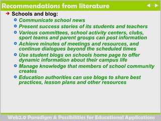Recommendations from literature  Schools and blog: Communicate school news  Present success stories of its students and teachers Various committees, school activity centers, clubs, sport teams and parent groups can post information  Achieve minutes of meetings and resources, and continue dialogues beyond the scheduled times  Use student blogs on schools home page to offer dynamic information about their campus life Manage knowledge that members of school community creates Education authorities can use blogs to share best practices, lesson plans and other resources   