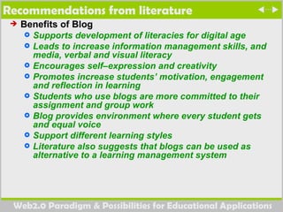 Recommendations from literature  Benefits of Blog Supports development of literacies for digital age  Leads to increase information management skills, and media, verbal and visual literacy  Encourages self–expression and creativity  Promotes increase students’ motivation, engagement and reflection in learning  Students who use blogs are more committed to their assignment and group work Blog provides environment where every student gets and equal voice Support different learning styles  Literature also suggests that blogs can be used as alternative to a learning management system 