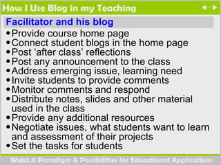 How I Use Blog in my Teaching Facilitator and his blog Provide course home page  Connect student blogs in the home page Post ‘after class’ reflections Post any announcement to the class  Address emerging issue, learning need  Invite students to provide comments Monitor comments and respond Distribute notes, slides and other material used in the class Provide any additional resources Negotiate issues, what students want to learn and assessment of their projects Set the tasks for students  