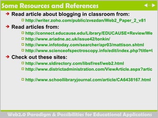 Some Resources and References Read article about blogging in classroom from:  http://writer.zoho.com/public/zvezdan/Web2_Paper_2_v81 Read articles from:  http://connect.educause.edu/Library/EDUCAUSE+Review/Web20ANewWaveofInnovation/40615 http://www.ariadne.ac.uk/issue42/tonkin/  http://www.infotoday.com/searcher/apr03/mattison.shtml  http://www.scienceofspectroscopy.info/edit/index.php?title=Using_wiki_in_education  Check out these sites:  http://www.sldirectory.com/libsf/resf/web2.html   http://www.districtadministration.com/ViewArticle.aspx?articleid=1055   http://www.schoollibraryjournal.com/article/CA6438167.html   