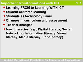 Important transformations with ICT Learning  FROM  to Learning  WITH  ICT Student-centered learning Students as technology users Changes in curriculum and assessment Teacher changes New Literacies (e.g., Digital literacy, Social Networking, Information literacy, Visual  literacy, Media literacy, Print literacy) 