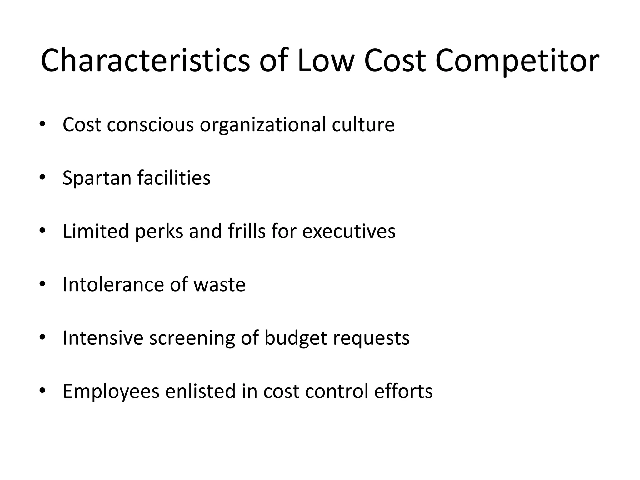 Characteristics of Low Cost CompetitorCost conscious organizational culture Spartan facilities Limited perks and frills for executives Intolerance of waste Intensive screening of budget requests Employees enlisted in cost control efforts 