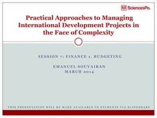 S E S S I O N 7 : F I N A N C E 1 , B U D G E T I N G
E M A N U E L S O U V A I R A N
M A R C H 2 0 1 4
Practical Approaches to Managing
International Development Projects in
the Face of Complexity
T H I S P R E S E N T A T I O N W I L L B E M A D E A V A I L A B L E T O S T U D E N T S V I A S L I D E S H A R E
 