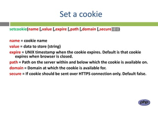 Set a cookie
setcookie(name [,value [,expire [,path [,domain [,secure]]]]])

name = cookie name
value = data to store (string)
expire = UNIX timestamp when the cookie expires. Default is that cookie
   expires when browser is closed.
path = Path on the server within and below which the cookie is available on.
domain = Domain at which the cookie is available for.
secure = If cookie should be sent over HTTPS connection only. Default false.
 