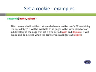Set a cookie - examples
setcookie(‘name’,’Robert’)

  This command will set the cookie called name on the user’s PC containing
  the data Robert. It will be available to all pages in the same directory or
  subdirectory of the page that set it (the default path and domain). It will
  expire and be deleted when the browser is closed (default expire).
 