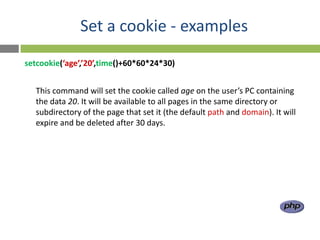 Set a cookie - examples
setcookie(‘age’,’20’,time()+60*60*24*30)


  This command will set the cookie called age on the user’s PC containing
  the data 20. It will be available to all pages in the same directory or
  subdirectory of the page that set it (the default path and domain). It will
  expire and be deleted after 30 days.
 