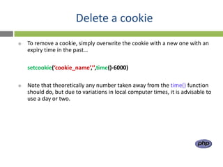 Delete a cookie
   To remove a cookie, simply overwrite the cookie with a new one with an
    expiry time in the past…

    setcookie(‘cookie_name’,’’,time()-6000)

   Note that theoretically any number taken away from the time() function
    should do, but due to variations in local computer times, it is advisable to
    use a day or two.
 