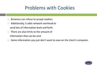 Problems with Cookies
   Browsers can refuse to accept cookies.
   Additionally, it adds network overhead to
    send lots of information back and forth.
   There are also limits to the amount of
    information that can be sent
   Some information you just don’t want to save on the client’s computer.
 