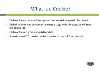 What is a Cookie?
   Each cookie on the user’s computer is connected to a particular domain.
   Each time the same computer requests a page with a browser, it will send
    the cookie too.
   Each cookie can store up to 4kB of data.
   A maximum of 20 cookies can be stored on a user’s PC per domain.
 