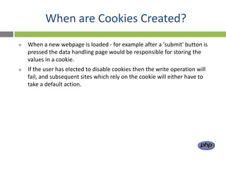 When are Cookies Created?
   When a new webpage is loaded - for example after a 'submit' button is
    pressed the data handling page would be responsible for storing the
    values in a cookie.
   If the user has elected to disable cookies then the write operation will
    fail, and subsequent sites which rely on the cookie will either have to
    take a default action.
 