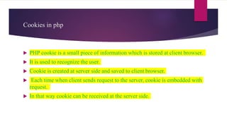 Cookies in php
 PHP cookie is a small piece of information which is stored at client browser.
 It is used to recognize the user.
 Cookie is created at server side and saved to client browser.
 Each time when client sends request to the server, cookie is embedded with
request.
 In that way cookie can be received at the server side.
 
