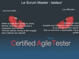 Le Scrum Master - testeur 
Les difficultés … 
Prendre du recul 
Accepter que l’équipe produise des bugs 
et ne pas leur en tenir rigueur 
Etre vu comme le « responsable » de la 
qualité 
Les bons côtés … 
Mettre le sujet de la qualité au centre 
Montrer l’exemple, aider l’équipe à 
progresser dans les tests 
Vivre les mêmes choses et être engagé 
dans l’atteinte des objectifs 
 