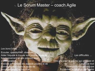 Le Scrum Master – coach Agile 
Les bons côtés … 
Les difficultés … 
Ecouter, questionner, observer 
Aider l’équipe à trouver son propre mode de 
fonctionnement et ses propres axes 
d’amélioration 
Prendre en compte les aspects psycho et de 
communication dans le mode de 
fonctionnement de l’équipe 
Etre pris pour le gourou qui propose et 
explique tout 
Déresponsabiliser l’équipe 
Empêcher la diffusion de l’agilité 
 
