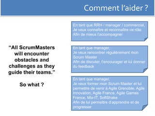 Comment l’aider ? 
“All ScrumMasters 
will encounter 
obstacles and 
challenges as they 
guide their teams.” 
So what ? 
En tant que RRH / manager / commercial, 
Je veux connaître et reconnaître ce rôle 
Afin de mieux l’accompagner 
En tant que manager, 
Je veux rencontrer régulièrement mon 
Scrum Master 
Afin de discuter, l’encourager et lui donner 
du feedback 
En tant que manager, 
Je veux former mon Scrum Master et lui 
permettre de venir à Agile Grenoble, Agile 
Innovation, Agile France, Agile Games 
France, Mix-IT, SoftShake 
Afin de lui permettre d’apprendre et de 
progresser 
 
