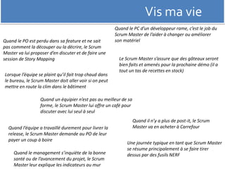 Vis ma vie 
Quand le PC d’un développeur rame, c’est le job du 
Scrum Master de l’aider à changer ou améliorer 
son matériel 
Quand le PO est perdu dans sa feature et ne sait 
pas comment la découper ou la décrire, le Scrum 
Master va lui proposer d’en discuter et de faire une 
session de Story Mapping 
Lorsque l’équipe se plaint qu’il fait trop chaud dans 
le bureau, le Scrum Master doit aller voir si on peut 
mettre en route la clim dans le bâtiment 
Le Scrum Master s’assure que des gâteaux seront 
bien faits et amenés pour la prochaine démo (il a 
tout un tas de recettes en stock) 
Quand il n’y a plus de post-it, le Scrum 
Master va en acheter à Carrefour 
Quand un équipier n’est pas au meilleur de sa 
forme, le Scrum Master lui offre un café pour 
discuter avec lui seul à seul 
Quand l’équipe a travaillé durement pour livrer la 
release, le Scrum Master demande au PO de leur 
payer un coup à boire 
Quand le management s’inquiète de la bonne 
santé ou de l’avancement du projet, le Scrum 
Master leur explique les indicateurs au mur 
Une journée typique en tant que Scrum Master 
se résume principalement à se faire tirer 
dessus par des fusils NERF 
 