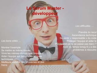 Le Scrum Master - 
développeur 
Les bons côtés … 
Les difficultés … 
Montrer l’exemple 
Se mettre au même niveau 
Vivre les mêmes choses que l’équipe 
Aider l’équipe sur des problématiques 
techniques 
Meilleure visibilité des problèmes et des 
freins 
Prendre du recul 
Ascendance technique 
Se sentir « responsable » du code 
Protéger l’équipe et aider le 
PO (quand ça ne se passe pas bien) ? 
Avoir du temps lorsqu’il y a des 
problèmes à résoudre 
 