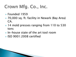 Founded 195970,000 sq. ft. facility in Newark (Bay Area) CA.14 mold presses ranging from 110 to 530 tonsIn-house state of the art tool roomISO 9001:2008 certifiedCrown Mfg. Co., Inc.
