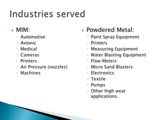 Combines material flexibility of powdered metal with design flexibility of plastic injection moldingParts that are good candidates for Metal Injection Molding (MIM):High volume (5,000 pcs/yr to millions of pcs./yr)Complex and/or intricate geometryTight tolerances (±0.3% of the dimension)Small part sizeExcellent surface finish requiredHigh material density/excellent mechanical properties required (>97% of the theoretical density)Uniform wall thicknesses with fillet radii & draft acceptableOne flat side or able to rest unsupportedLow unit costWhy MIM?