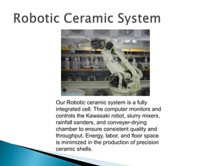 Parts that are good candidates for Investment Casting:Have complex geometry requiring extensive machining or not possible to machine, also difficult or impossible to die castHave very thin sections (down to .015”)Have fine surface finishes Have close tolerances (.005” to .010” per inch)Welded assemblies – combine into one partAre between fractions of an ounce to 75 lbs.Are medium to high volume production quantitiesWhy Investment Casting?