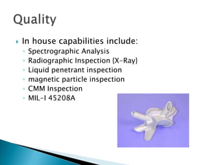 Production Equipment:1 fully automated VA Robotic Shelling system3 Mueller Phipps automatic wax injectors 5 MPI semi automatic wax injectors 1 Mueller Phipps wax Stabilizer and distribution system3 MPI manual injectors2 300lb Inductotherm melting furnacesShell removal equipmentMaterials:Carbon Steel Low Alloy SteelStainless SteelTool SteelNickel AlloysCobalt AlloysCopper Alloys.Capabilities