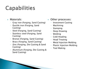 Parts that are good candidates for Forging:Medium to high volumeGray iron, ductile iron, steel, stainless steel, bronze, brass, zinc, or aluminumPart geometry favorable to one axis forming, with the parting line capable of lying on a plane through the center of the partHigher strength required than an equivalent cast or machined partModerate tolerancesGood surface finishSome secondary machining or finishing acceptableWhy Hot Forging?