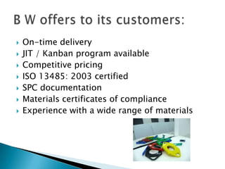 On-time delivery JIT / Kanban program available Competitive pricing ISO 13485: 2003 certified SPC documentation Materials certificates of compliance Experience with a wide range of materials B W offers to its customers: