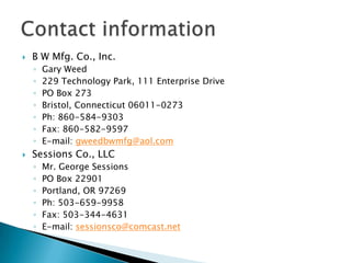 Contact informationB W Mfg. Co., Inc.Gary Weed229 Technology Park, 111 Enterprise DrivePO Box 273Bristol, Connecticut 06011-0273Ph: 860-584-9303Fax: 860-582-9597E-mail: gweedbwmfg@aol.comSessions Co., LLCMr. George SessionsPO Box 22901Portland, OR 97269Ph: 503-659-9958Fax: 503-344-4631E-mail: sessionsco@comcast.net