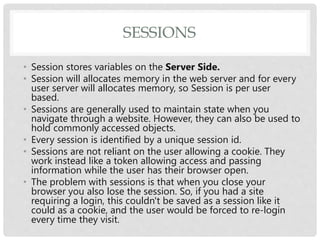 SESSIONS
• Session stores variables on the Server Side.
• Session will allocates memory in the web server and for every
user server will allocates memory, so Session is per user
based.
• Sessions are generally used to maintain state when you
navigate through a website. However, they can also be used to
hold commonly accessed objects.
• Every session is identified by a unique session id.
• Sessions are not reliant on the user allowing a cookie. They
work instead like a token allowing access and passing
information while the user has their browser open.
• The problem with sessions is that when you close your
browser you also lose the session. So, if you had a site
requiring a login, this couldn't be saved as a session like it
could as a cookie, and the user would be forced to re-login
every time they visit.
 