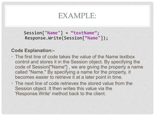 EXAMPLE:
Session["Name"] = “textName”;
Response.Write(Session[“Name"]);
Code Explanation:-
• The first line of code takes the value of the Name textbox
control and stores it in the Session object. By specifying the
code of Session["Name"] , we are giving the property a name
called "Name." By specifying a name for the property, it
becomes easier to retrieve it at a later point in time.
• The next line of code retrieves the stored value from the
Session object. It then writes this value via the
'Response.Write' method back to the client.
 