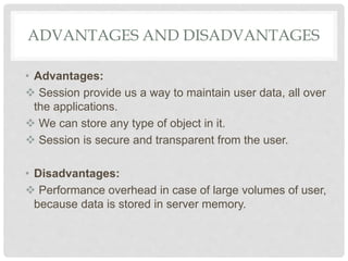ADVANTAGES AND DISADVANTAGES
• Advantages:
 Session provide us a way to maintain user data, all over
the applications.
 We can store any type of object in it.
 Session is secure and transparent from the user.
• Disadvantages:
 Performance overhead in case of large volumes of user,
because data is stored in server memory.
 