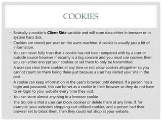 COOKIES
• Basically a cookie is Client Side variable and will store data either in browser or in
system hard disk.
• Cookies are stored per-user on the users machine. A cookie is usually just a bit of
information.
• You can never fully trust that a cookie has not been tampered with by a user or
outside source however if security is a big concern and you must use cookies then
you can either encrypt your cookies or set them to only be transmitted.
• A user can clear there cookies at any time or not allow cookies altogether so you
cannot count on them being there just because a user has visited your site in the
past.
• A cookie can keep information in the user's browser until deleted. If a person has a
login and password, this can be set as a cookie in their browser so they do not have
to re-login to your website every time they visit.
• You can store almost anything in a browser cookie.
• The trouble is that a user can block cookies or delete them at any time. If, for
example, your website's shopping cart utilized cookies, and a person had their
browser set to block them, then they could not shop at your website.
 