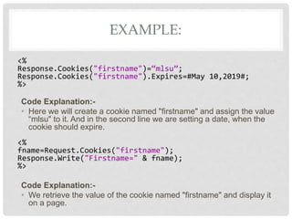 EXAMPLE:
<%
Response.Cookies("firstname")=“mlsu”;
Response.Cookies("firstname").Expires=#May 10,2019#;
%>
Code Explanation:-
• Here we will create a cookie named "firstname" and assign the value
“mlsu" to it. And in the second line we are setting a date, when the
cookie should expire.
<%
fname=Request.Cookies("firstname");
Response.Write("Firstname=" & fname);
%>
Code Explanation:-
• We retrieve the value of the cookie named "firstname" and display it
on a page.
 