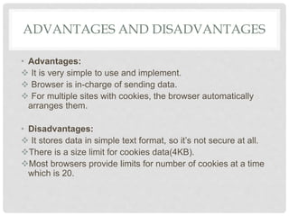ADVANTAGES AND DISADVANTAGES
• Advantages:
 It is very simple to use and implement.
 Browser is in-charge of sending data.
 For multiple sites with cookies, the browser automatically
arranges them.
• Disadvantages:
 It stores data in simple text format, so it’s not secure at all.
There is a size limit for cookies data(4KB).
Most browsers provide limits for number of cookies at a time
which is 20.
 
