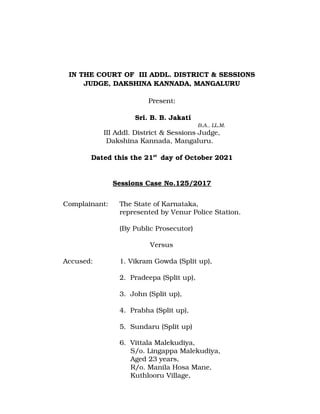 IN THE COURT OF  III ADDL. DISTRICT & SESSIONS
JUDGE, DAKSHINA KANNADA, MANGALURU
Present:
                                                                  
 Sri. B. B. Jakati
   B.A., LL.M. 
III Addl. District & Sessions Judge,
Dakshina Kannada, Mangaluru.  
Dated this the 21st 
 day of October 2021
Sessions Case No.125/2017
Complainant: The State of Karnataka,
represented by Venur Police Station.
(By Public Prosecutor)
Versus
Accused: 1. Vikram Gowda (Split up),
2.  Pradeepa (Split up),
3.  John (Split up),
4.  Prabha (Split up),
5.  Sundaru (Split up)
6.  Vittala Malekudiya,
     S/o. Lingappa Malekudiya,
     Aged 23 years,
     R/o. Manila Hosa Mane,
     Kuthlooru Village, 
 