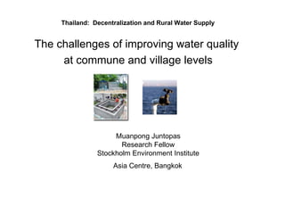 Thailand:  Decentralization and Rural Water Supply  The challenges of improving water quality  at commune and village levels   Muanpong Juntopas  Research Fellow  Stockholm Environment Institute  Asia Centre, Bangkok   
