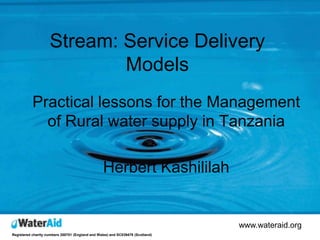 Stream: Service Delivery
                            Models
           Practical lessons for the Management
             of Rural water supply in Tanzania

                                                  Herbert Kashililah


                                                                                www.wateraid.org
Registered charity numbers 288701 (England and Wales) and SC039479 (Scotland)
 