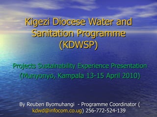 Kigezi Diocese Water and Sanitation Programme (KDWSP) Projects Sustainability Experience Presentation (Munyonyo, Kampala 13-15 April 2010) By Reuben Byomuhangi  - Programme Coordinator ( [email_address] ) 256-772-524-139  